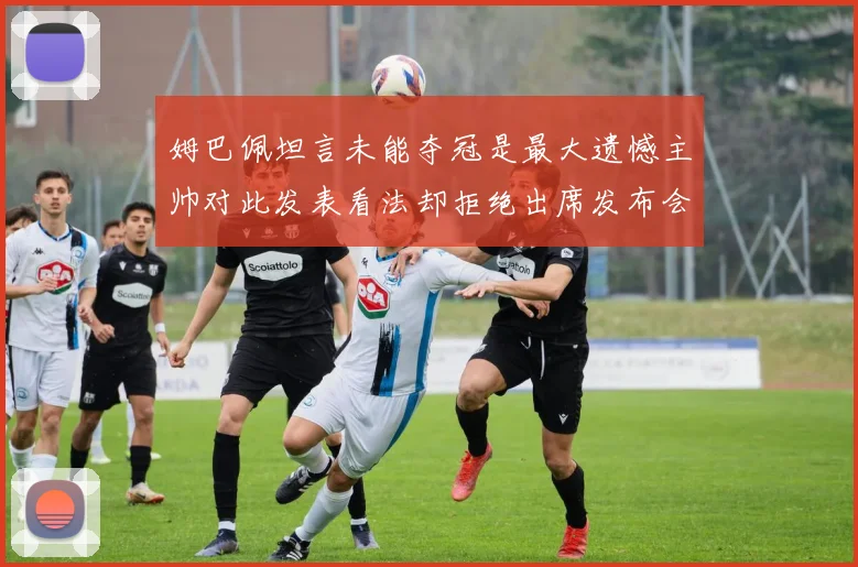 姆巴佩坦言未能夺冠是最大遗憾主帅对此发表看法却拒绝出席发布会
