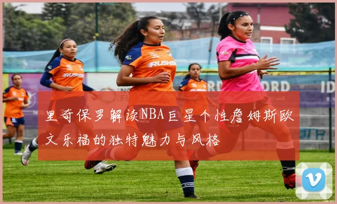 里奇保罗解读NBA巨星个性詹姆斯欧文乐福的独特魅力与风格