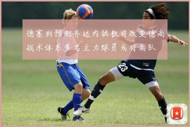 德塞利预测齐达内执教将改变德尚战术体系多名主力球员或将离队