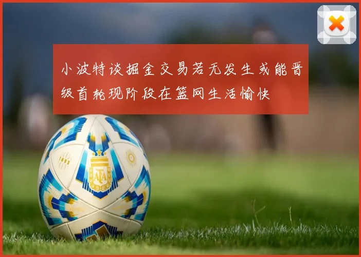 小波特谈掘金交易若无发生或能晋级首轮现阶段在篮网生活愉快