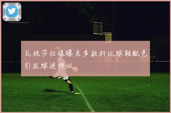瓦妮莎社媒曝光多款科比球鞋配色引发球迷热议