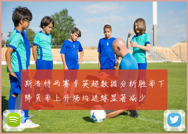 斯洛特两赛季英超数据分析胜率下降负率上升场均进球显著减少