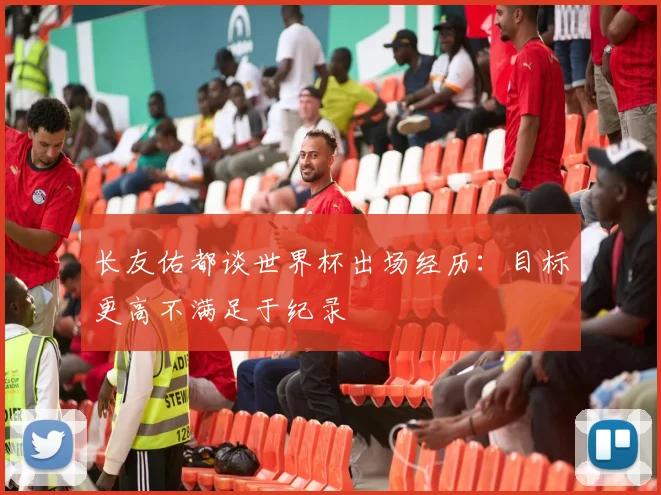 长友佑都谈世界杯出场经历：目标更高不满足于纪录