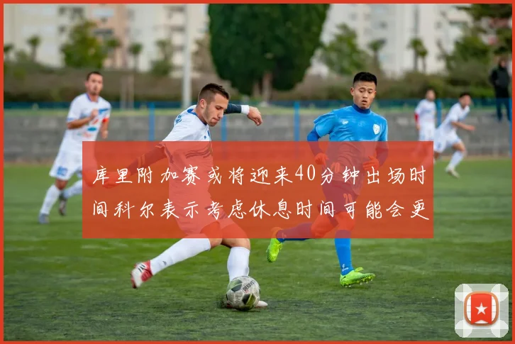 库里附加赛或将迎来40分钟出场时间科尔表示考虑休息时间可能会更长