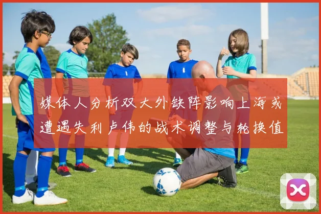 媒体人分析双大外缺阵影响上海或遭遇失利卢伟的战术调整与轮换值得肯定