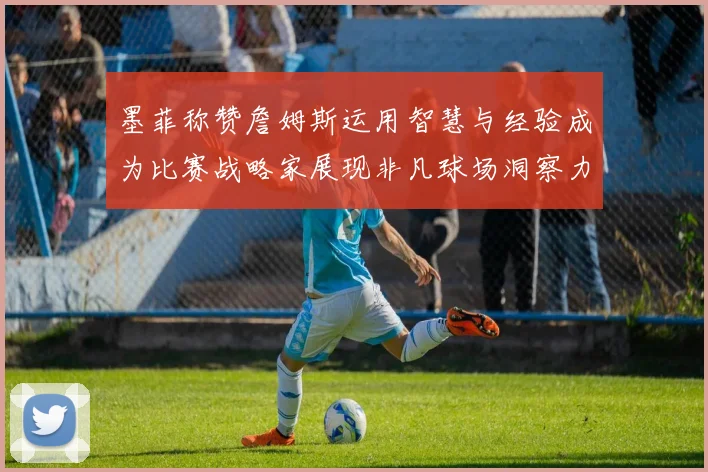 墨菲称赞詹姆斯运用智慧与经验成为比赛战略家展现非凡球场洞察力