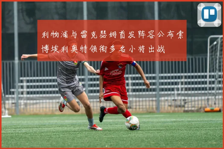 利物浦与雷克瑟姆首发阵容公布索博埃利奥特领衔多名小将出战