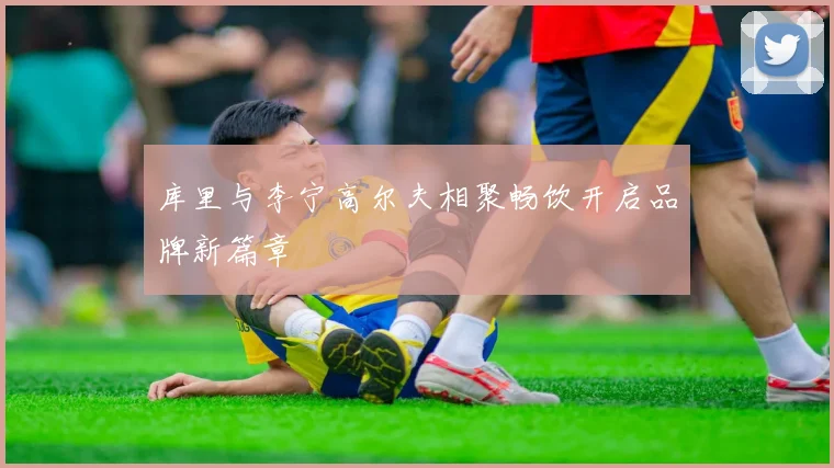 库里与李宁高尔夫相聚畅饮开启品牌新篇章