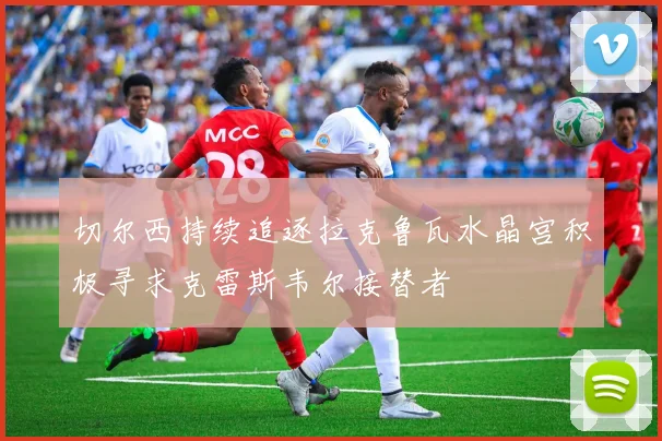 切尔西持续追逐拉克鲁瓦水晶宫积极寻求克雷斯韦尔接替者