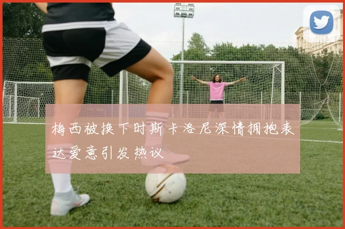 梅西被换下时斯卡洛尼深情拥抱表达爱意引发热议