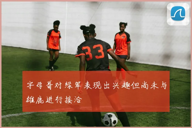 字母哥对绿军表现出兴趣但尚未与雄鹿进行接洽