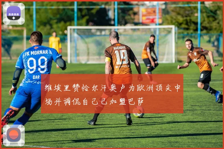 维埃里赞恰尔汗奥卢为欧洲顶尖中场并调侃自己已加盟巴萨
