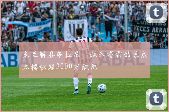 米兰解雇弗拉尼囧叔和塔雷的总成本揭秘超3000万欧元