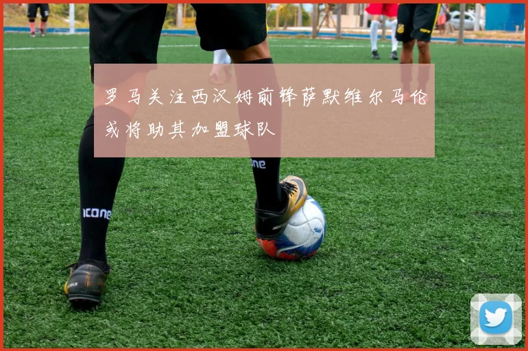 罗马关注西汉姆前锋萨默维尔马伦或将助其加盟球队