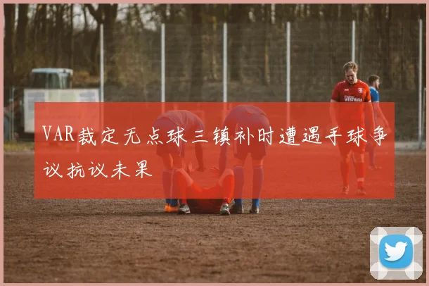 VAR裁定无点球三镇补时遭遇手球争议抗议未果