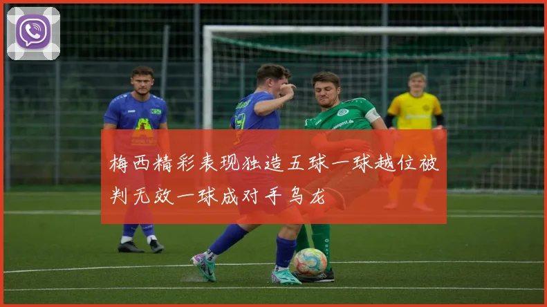 梅西精彩表现独造五球一球越位被判无效一球成对手乌龙