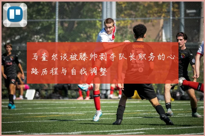 马奎尔谈被滕帅剥夺队长职务的心路历程与自我调整