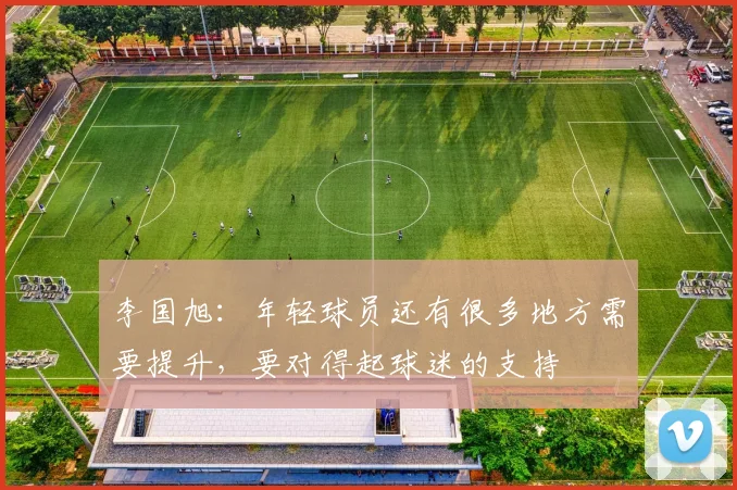 李国旭：年轻球员还有很多地方需要提升，要对得起球迷的支持