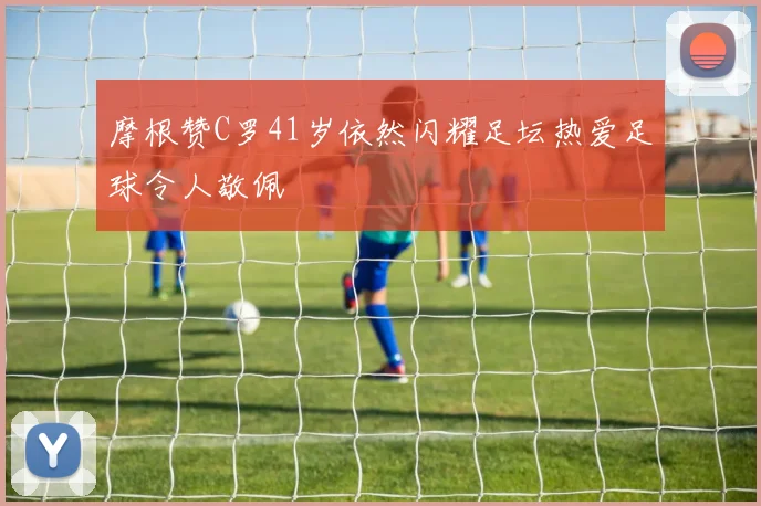 摩根赞C罗41岁依然闪耀足坛热爱足球令人敬佩