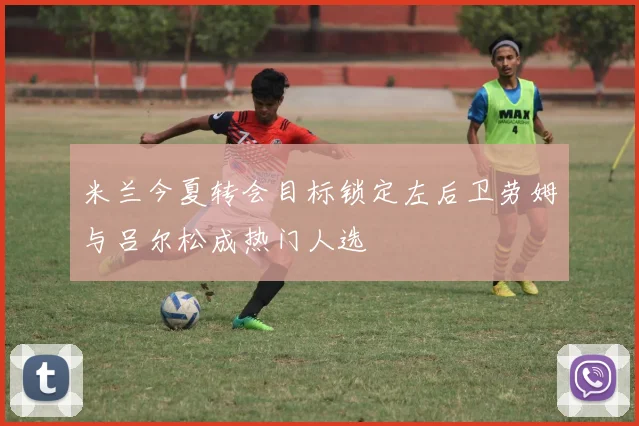 米兰今夏转会目标锁定左后卫劳姆与吕尔松成热门人选