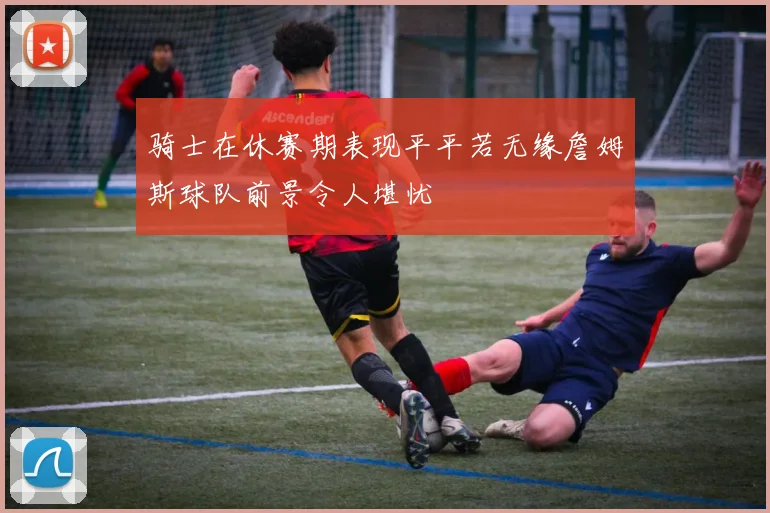 骑士在休赛期表现平平若无缘詹姆斯球队前景令人堪忧