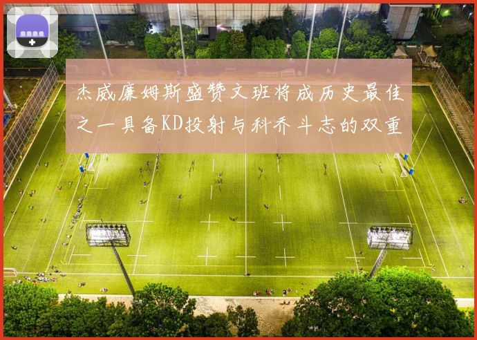 杰威廉姆斯盛赞文班将成历史最佳之一具备KD投射与科乔斗志的双重优势