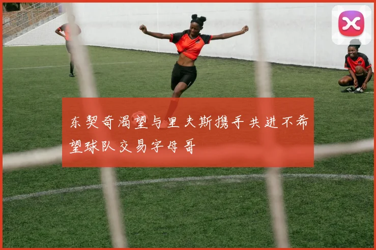 东契奇渴望与里夫斯携手共进不希望球队交易字母哥
