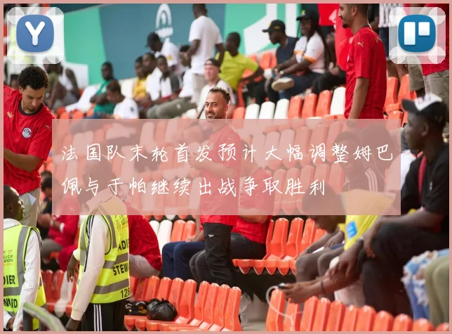 法国队末轮首发预计大幅调整姆巴佩与于帕继续出战争取胜利