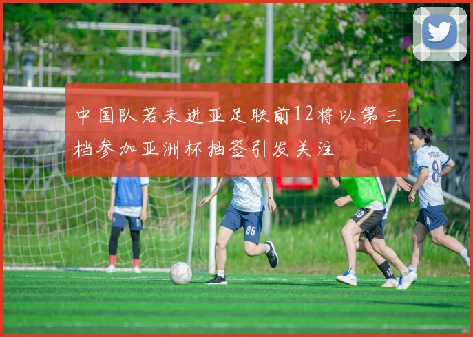 中国队若未进亚足联前12将以第三档参加亚洲杯抽签引发关注