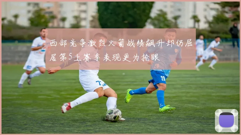 西部竞争激烈火箭战绩飙升却仍屈居第5上赛季表现更为抢眼