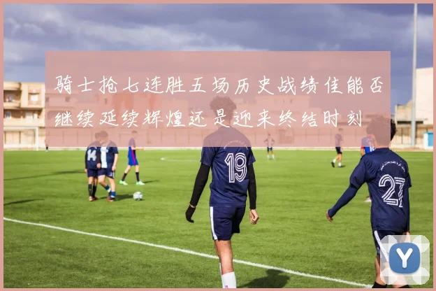 骑士抢七连胜五场历史战绩佳能否继续延续辉煌还是迎来终结时刻