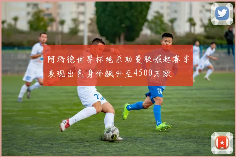 阿玛德世界杯绝杀助曼联崛起赛季表现出色身价飙升至4500万欧