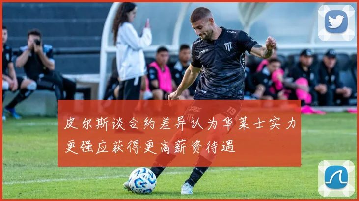 皮尔斯谈合约差异认为华莱士实力更强应获得更高薪资待遇