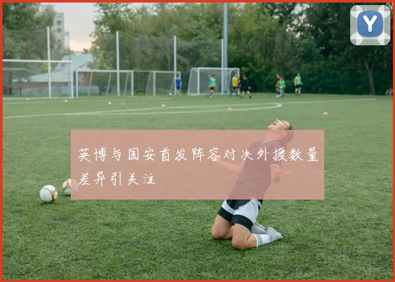 英博与国安首发阵容对决外援数量差异引关注