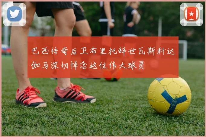 巴西传奇后卫布里托辞世瓦斯科达伽马深切悼念这位伟大球员