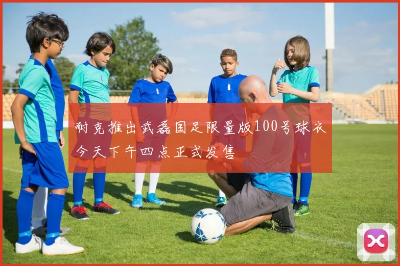 耐克推出武磊国足限量版100号球衣今天下午四点正式发售