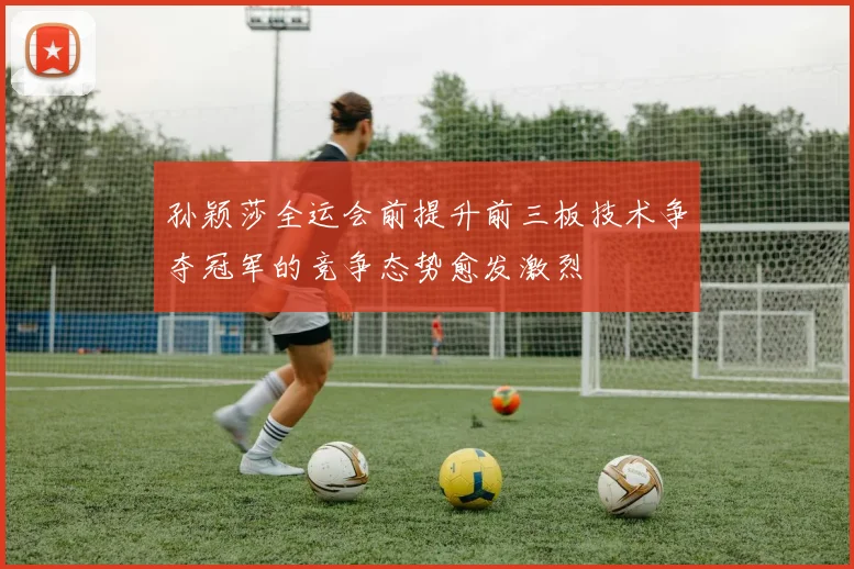 孙颖莎全运会前提升前三板技术争夺冠军的竞争态势愈发激烈