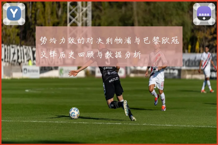 势均力敌的对决利物浦与巴黎欧冠交锋历史回顾与数据分析