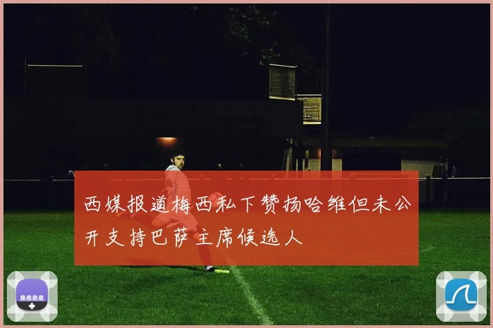 西媒报道梅西私下赞扬哈维但未公开支持巴萨主席候选人