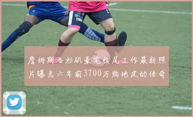 詹姆斯洛杉矶豪宅收尾工作最新照片曝光六年前3700万购地皮的传奇故事