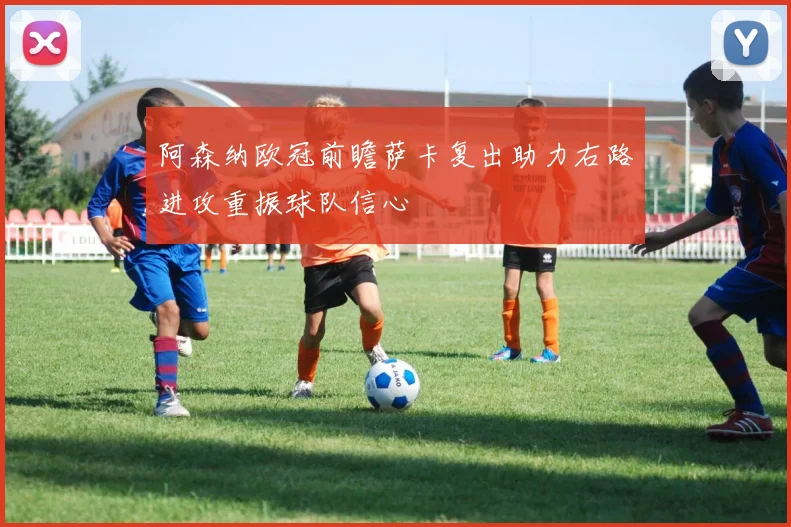 阿森纳欧冠前瞻萨卡复出助力右路进攻重振球队信心